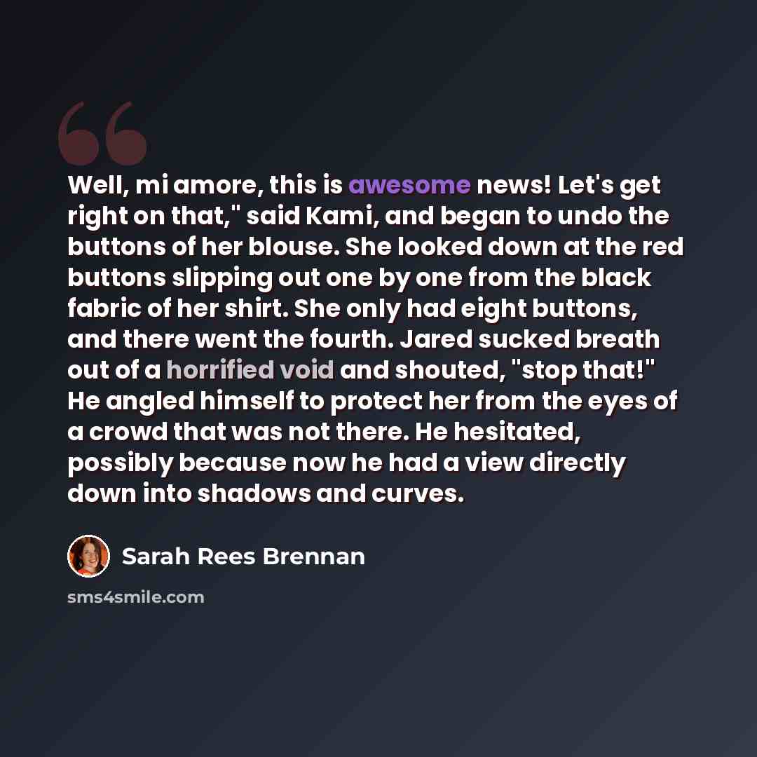 “Well, mi amore, this is awesome news! Let's get right on that," said Kami, and began to undo the buttons of her blouse. She looked down at the red buttons slipping out one by one from the black fabric of her shirt. She only had eight buttons, and there went the fourth. Jared sucked breath out of a…” quote by Sarah Rees Brennan