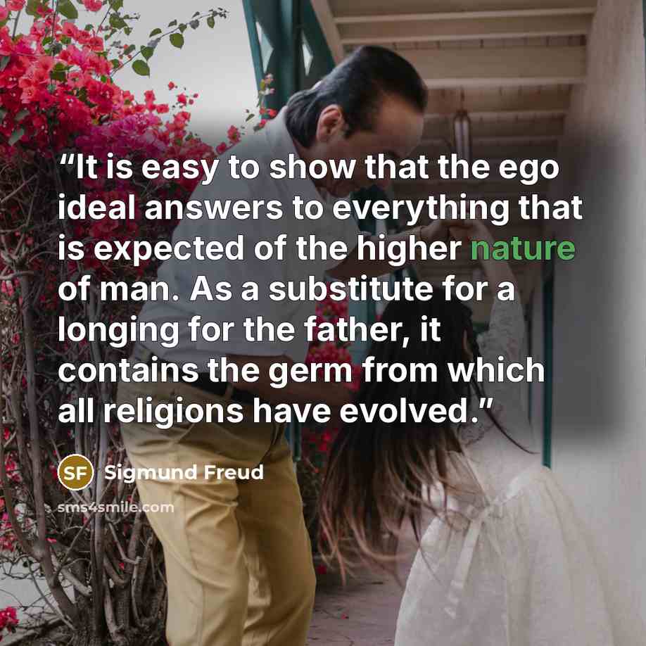 “It is easy to show that the ego ideal answers to everything that is expected of the higher nature of man. As a substitute for a longing for the father, it contains the germ from which all religions have evolved.” quote by Sigmund Freud