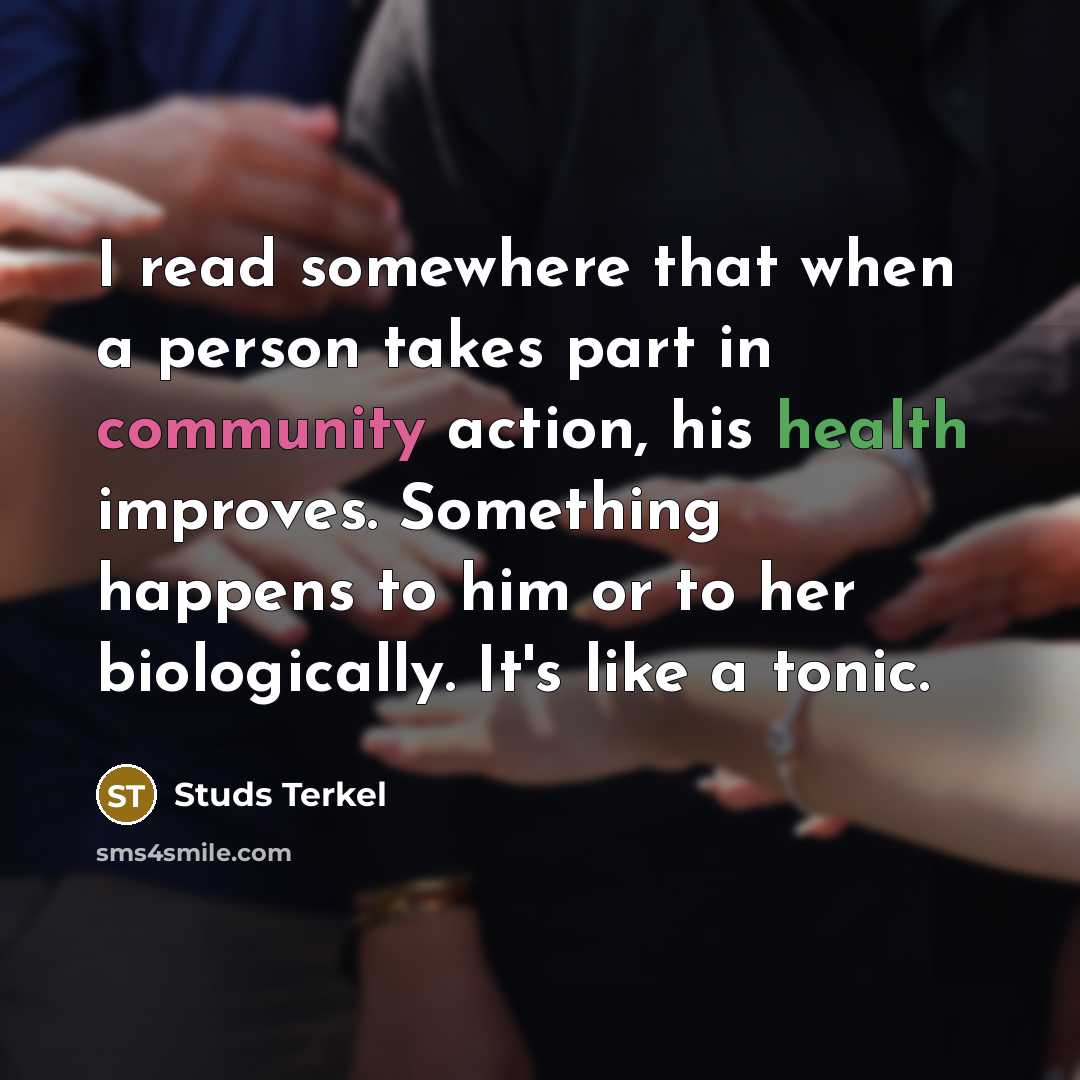 “I read somewhere that when a person takes part in community action, his health improves. Something happens to him or to her biologically. It's like a tonic.” quote by Studs Terkel