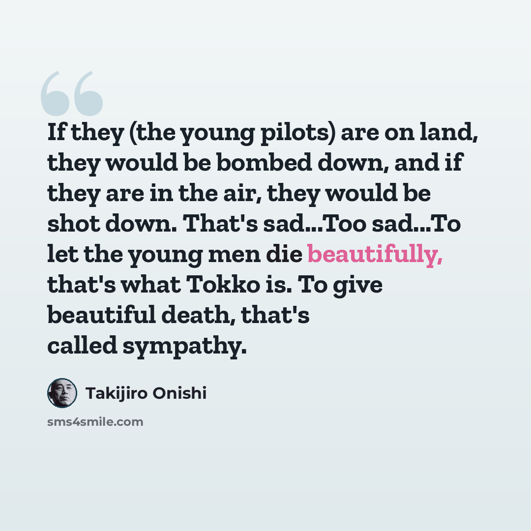 “If they (the young pilots) are on land, they would be bombed down, and if they are in the air, they would be shot down. That's sad...Too sad...To let the young men die beautifully, that's what Tokko is. To give beautiful death, that's called sympathy.” quote by Takijiro Onishi