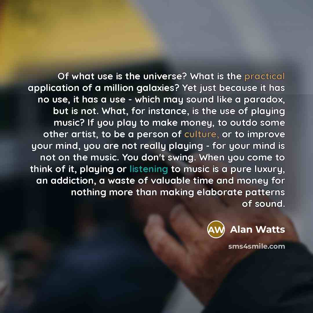“Of what use is the universe? What is the practical application of a million galaxies? Yet just because it has no use, it has a use - which may sound like a paradox, but is not. What, for instance, is the use of playing music? If you play to make money, to outdo some other artist, to be a person of…” quote by Alan Watts