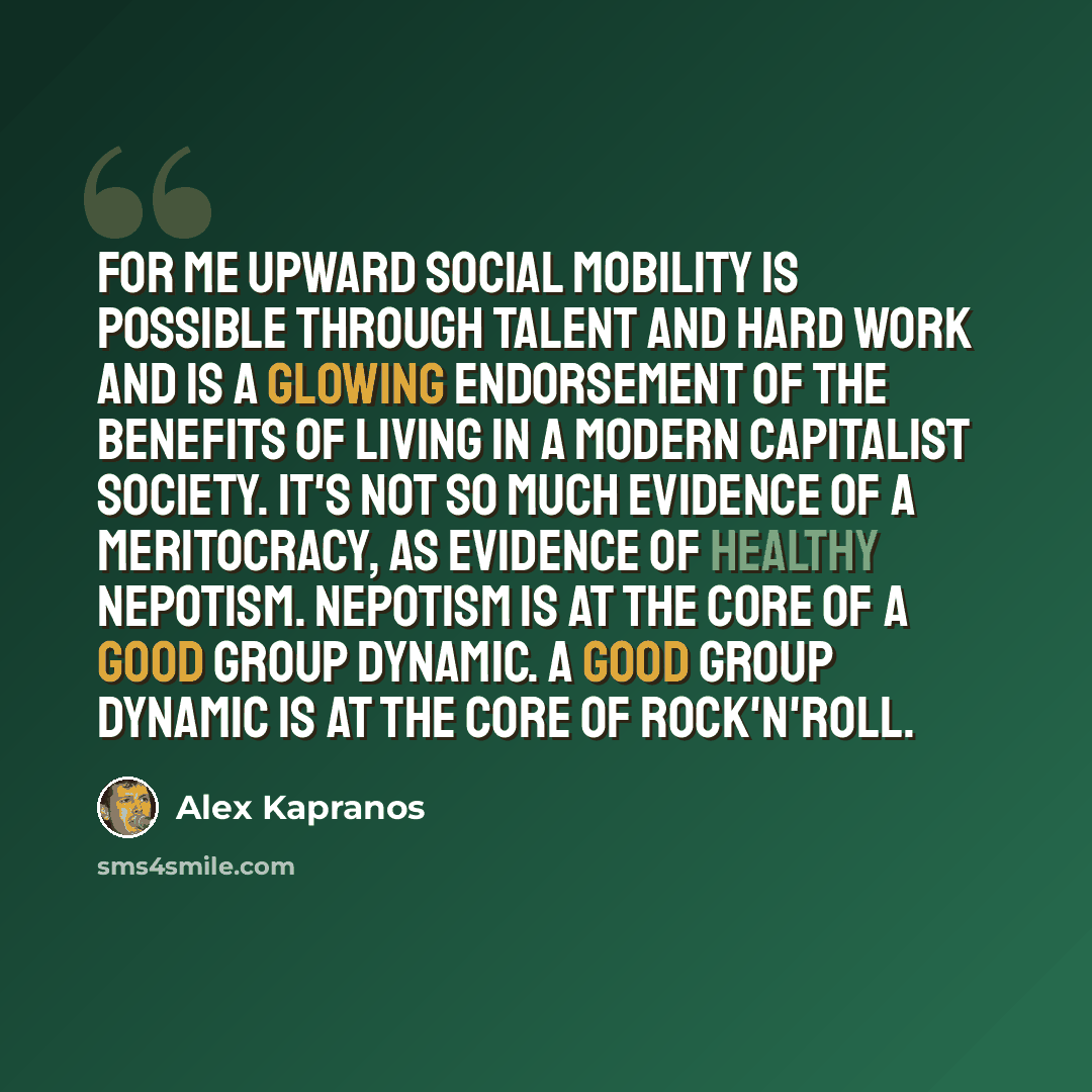 “For me upward social mobility is possible through talent and hard work and is a glowing endorsement of the benefits of living in a modern capitalist society. It's not so much evidence of a meritocracy, as evidence of healthy nepotism. Nepotism is at the core of a good group dynamic. A good group…” quote by Alex Kapranos