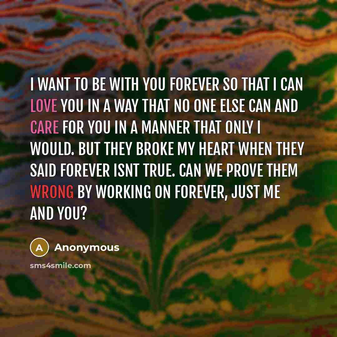“I want to be with you forever so that I can love you in a way that no one else can and care for you in a manner that only I would. But they broke my heart when they said forever isnt true. Can we prove them wrong by working on forever, just me and you?” quote by Anonymous