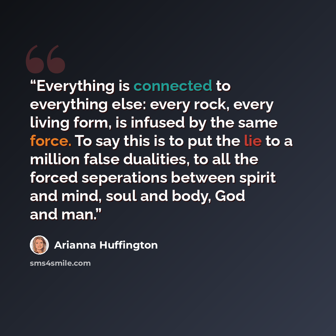 “Everything is connected to everything else: every rock, every living form, is infused by the same force. To say this is to put the lie to a million false dualities, to all the forced seperations between spirit and mind, soul and body, God and man.” quote by Arianna Huffington