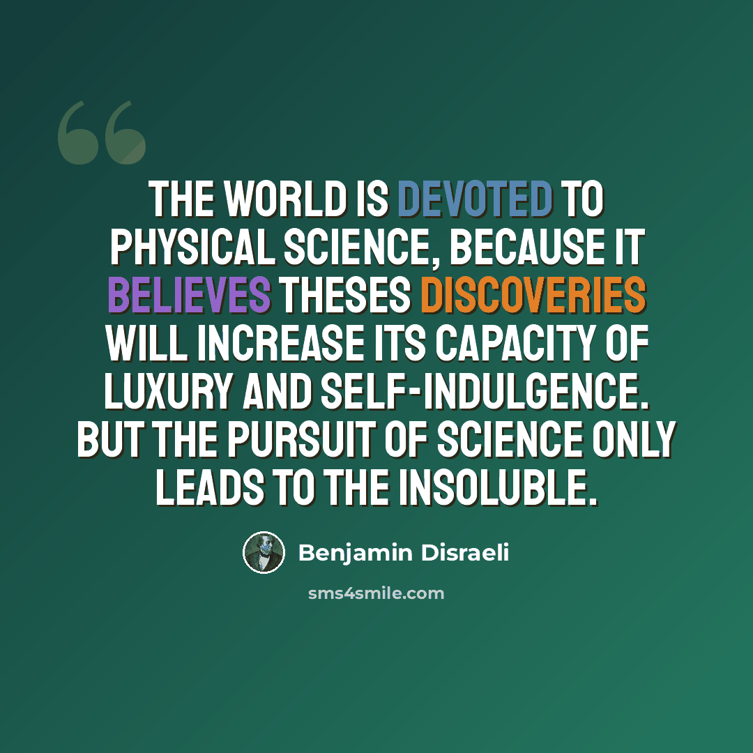 “The world is devoted to physical science, because it believes theses discoveries will increase its capacity of luxury and self-indulgence. But the pursuit of science only leads to the insoluble.” quote by Benjamin Disraeli