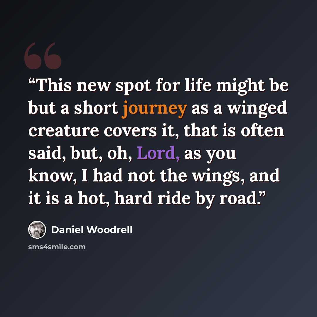 “This new spot for life might be but a short journey as a winged creature covers it, that is often said, but, oh, Lord, as you know, I had not the wings, and it is a hot, hard ride by road.” quote by Daniel Woodrell