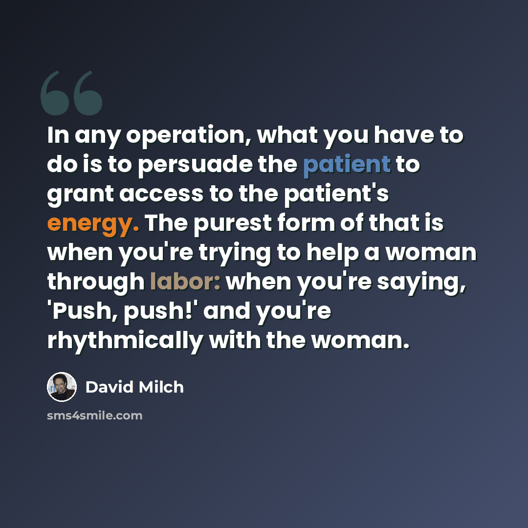 “In any operation, what you have to do is to persuade the patient to grant access to the patient's energy. The purest form of that is when you're trying to help a woman through labor: when you're saying, 'Push, push!' and you're rhythmically with the woman.” quote by David Milch