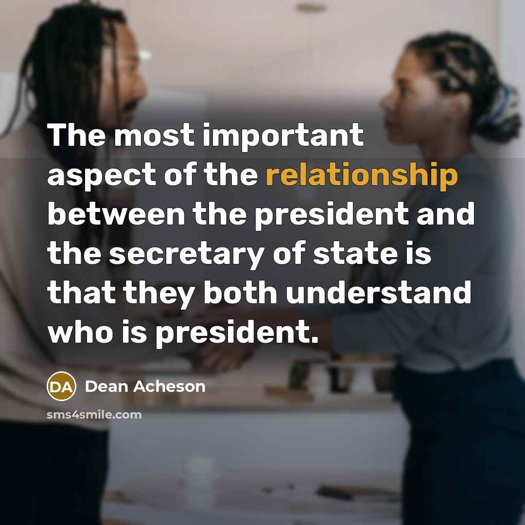“The most important aspect of the relationship between the president and the secretary of state is that they both understand who is president.” quote by Dean Acheson