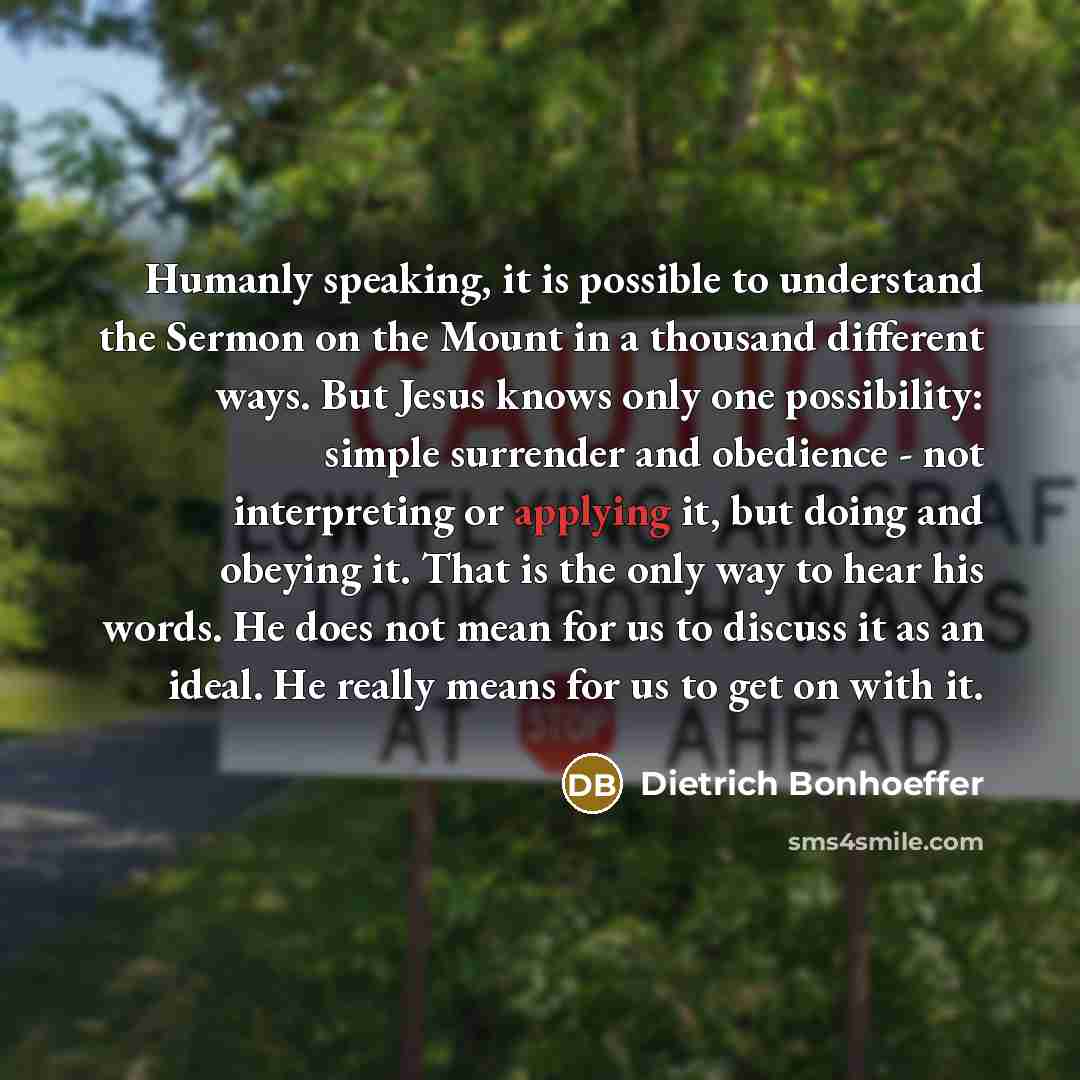 “Humanly speaking, it is possible to understand the Sermon on the Mount in a thousand different ways. But Jesus knows only one possibility: simple surrender and obedience - not interpreting or applying it, but doing and obeying it. That is the only way to hear his words. He does not mean for us to…” quote by Dietrich Bonhoeffer