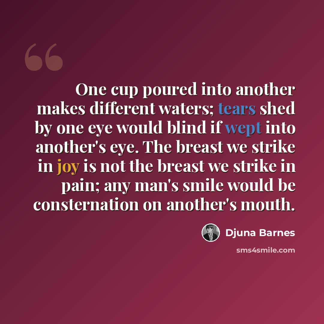 “One cup poured into another makes different waters; tears shed by one eye would blind if wept into another's eye. The breast we strike in joy is not the breast we strike in pain; any man's smile would be consternation on another's mouth.” quote by Djuna Barnes