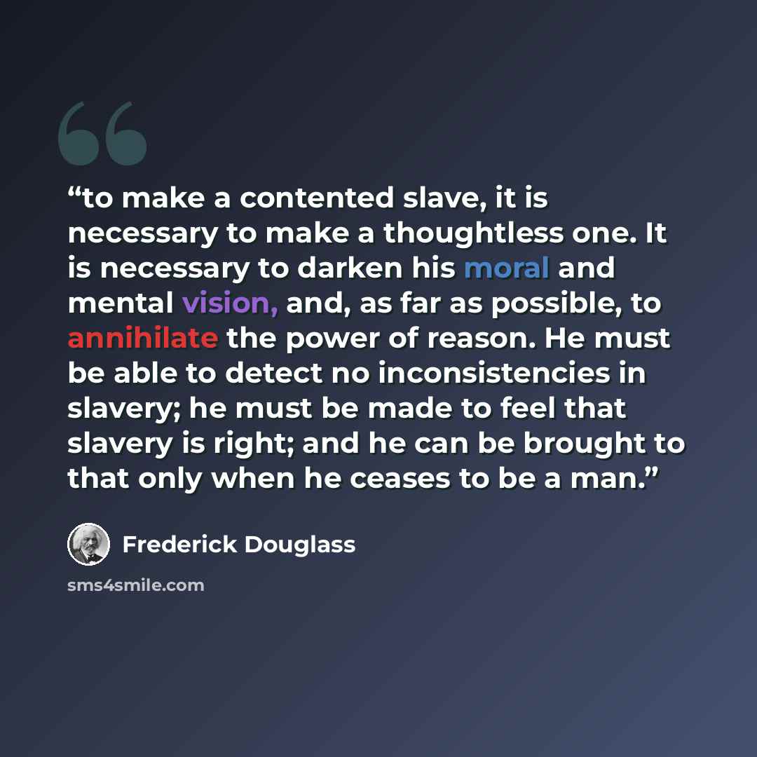 “to make a contented slave, it is necessary to make a thoughtless one. It is necessary to darken his moral and mental vision, and, as far as possible, to annihilate the power of reason. He must be able to detect no inconsistencies in slavery; he must be made to feel that slavery is right; and he…” quote by Frederick Douglass
