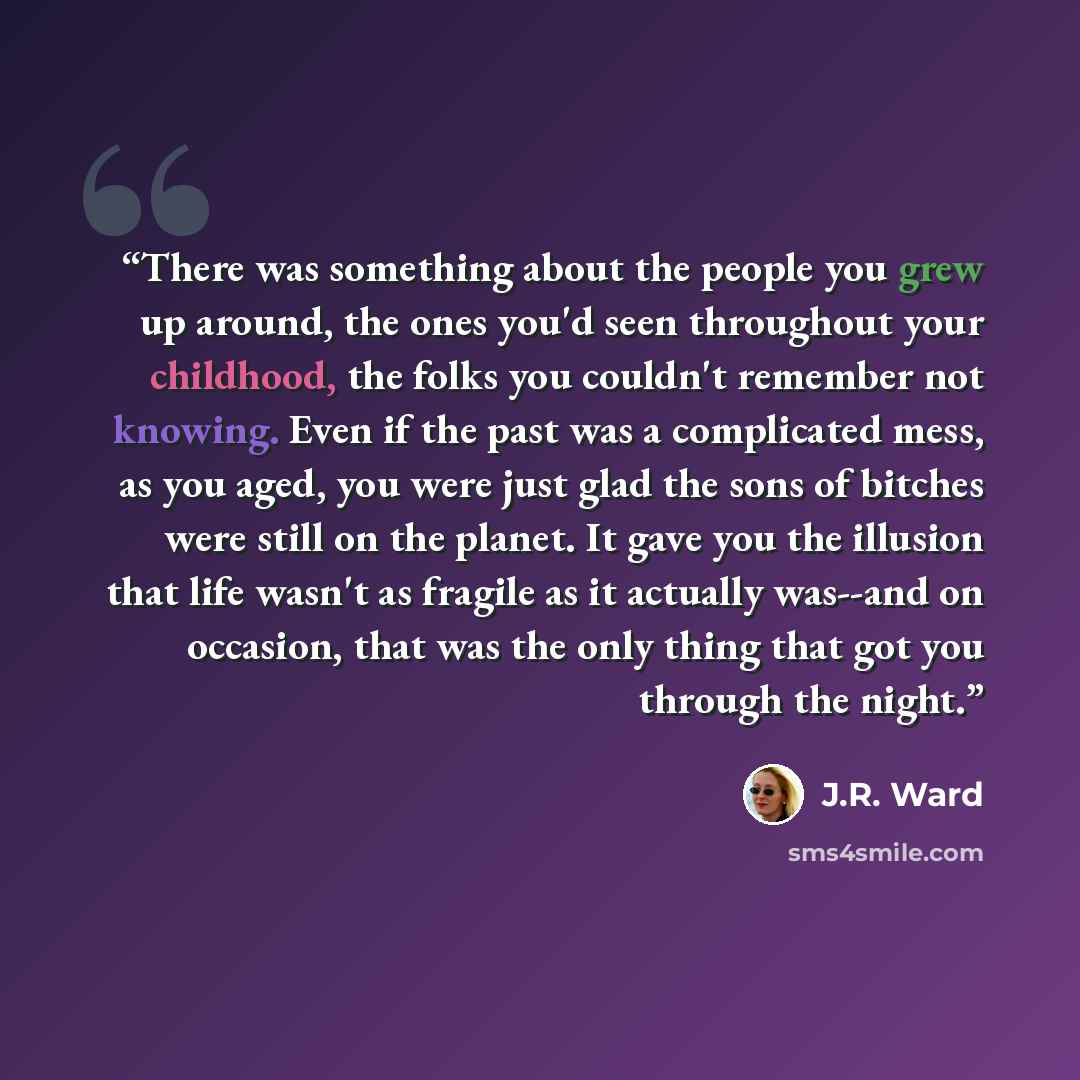 “There was something about the people you grew up around, the ones you'd seen throughout your childhood, the folks you couldn't remember not knowing. Even if the past was a complicated mess, as you aged, you were just glad the sons of bitches were still on the planet. It gave you the illusion that…” quote by J.R. Ward