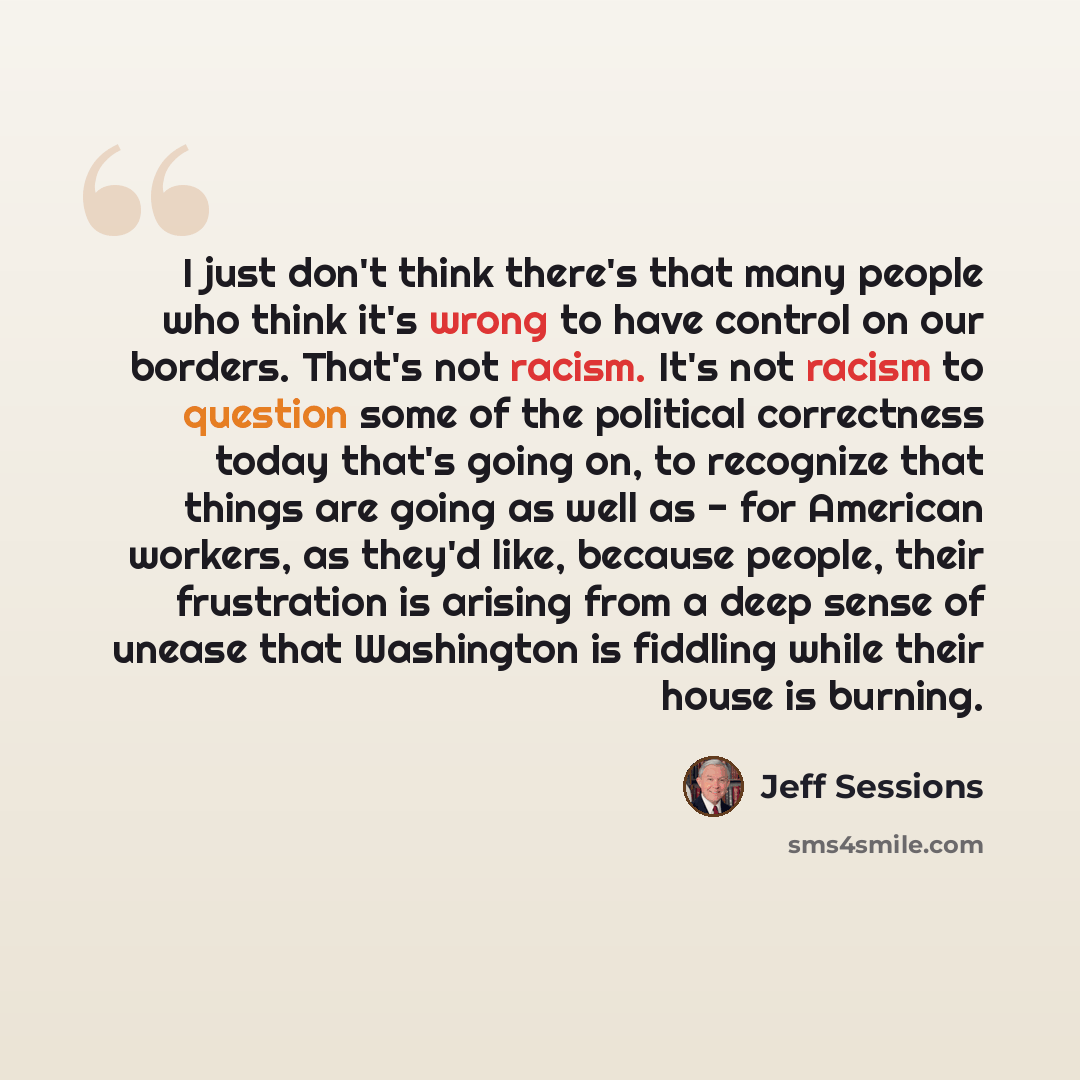 “I just don't think there's that many people who think it's wrong to have control on our borders. That's not racism. It's not racism to question some of the political correctness today that's going on, to recognize that things are going as well as - for American workers, as they'd like, because…” quote by Jeff Sessions