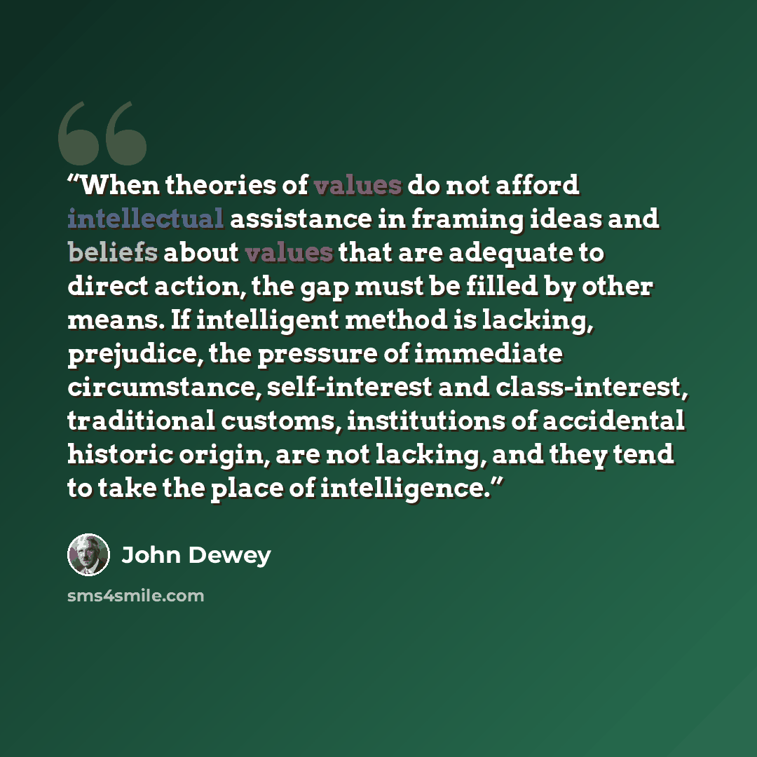 “When theories of values do not afford intellectual assistance in framing ideas and beliefs about values that are adequate to direct action, the gap must be filled by other means. If intelligent method is lacking, prejudice, the pressure of immediate circumstance, self-interest and class-interest…” quote by John Dewey