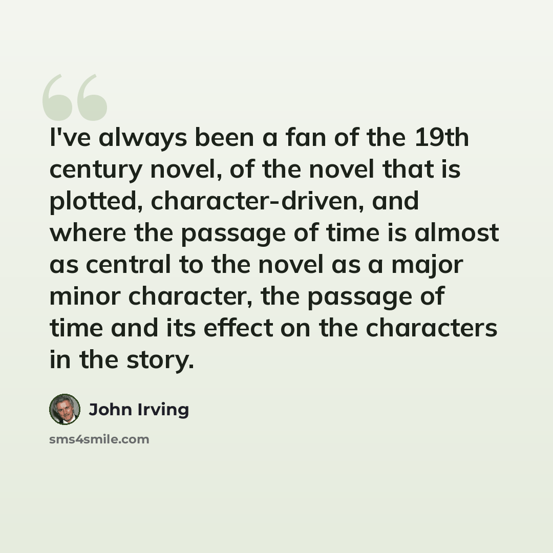 “I've always been a fan of the 19th century novel, of the novel that is plotted, character-driven, and where the passage of time is almost as central to the novel as a major minor character, the passage of time and its effect on the characters in the story.” quote by John Irving