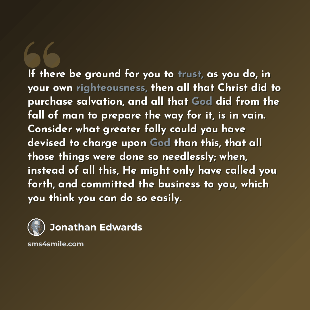 “If there be ground for you to trust, as you do, in your own righteousness, then all that Christ did to purchase salvation, and all that God did from the fall of man to prepare the way for it, is in vain. Consider what greater folly could you have devised to charge upon God than this, that all…” quote by Jonathan Edwards