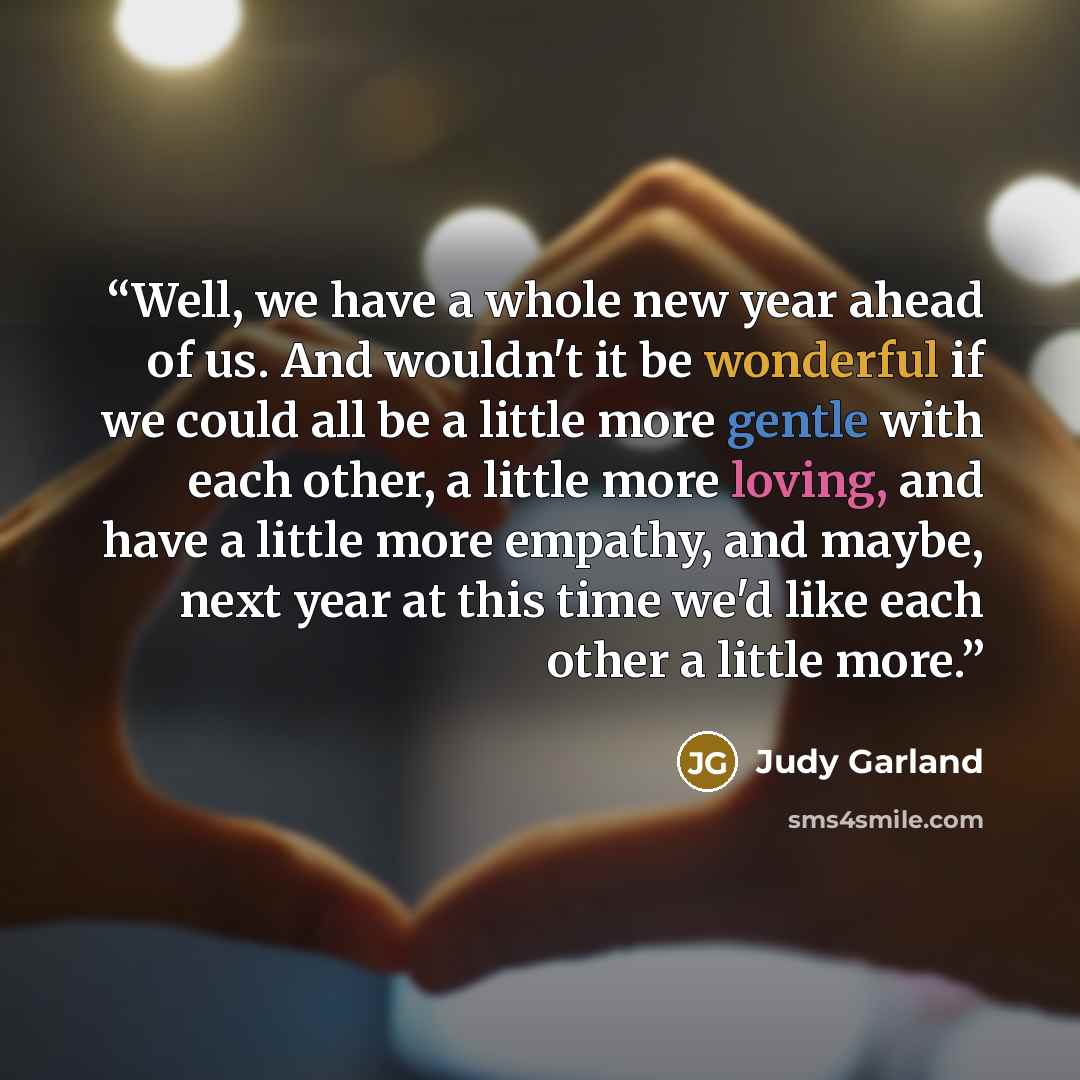 “Well, we have a whole new year ahead of us. And wouldn't it be wonderful if we could all be a little more gentle with each other, a little more loving, and have a little more empathy, and maybe, next year at this time we'd like each other a little more.” quote by Judy Garland