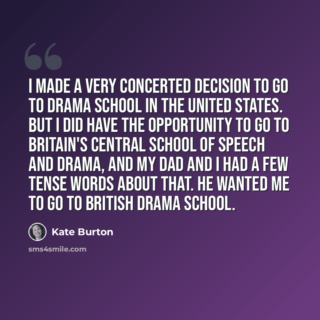 “I made a very concerted decision to go to drama school in the United States. But I did have the opportunity to go to Britain's Central School of Speech and Drama, and my dad and I had a few tense words about that. He wanted me to go to British drama school.” quote by Kate Burton