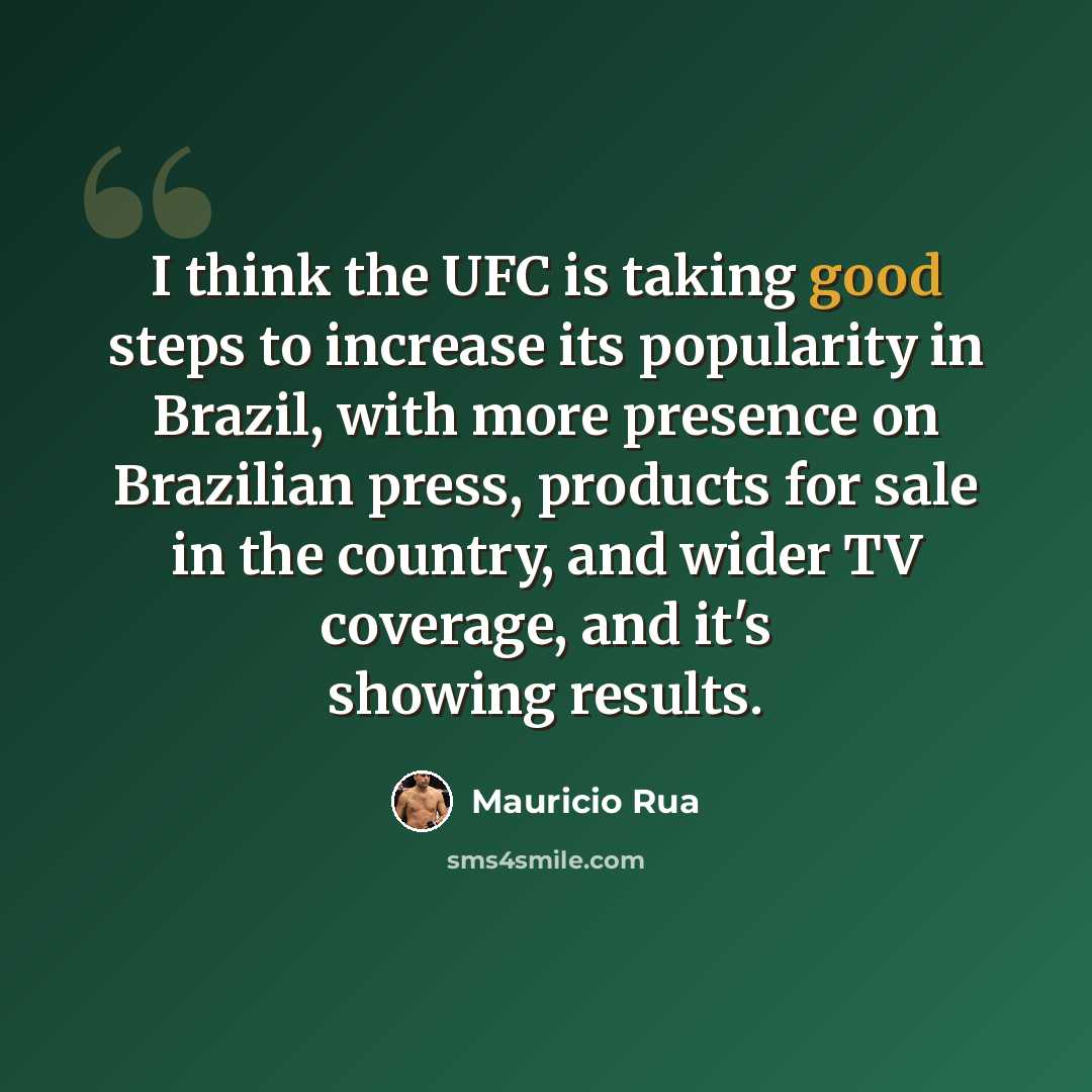 “I think the UFC is taking good steps to increase its popularity in Brazil, with more presence on Brazilian press, products for sale in the country, and wider TV coverage, and it's showing results.” quote by Mauricio Rua