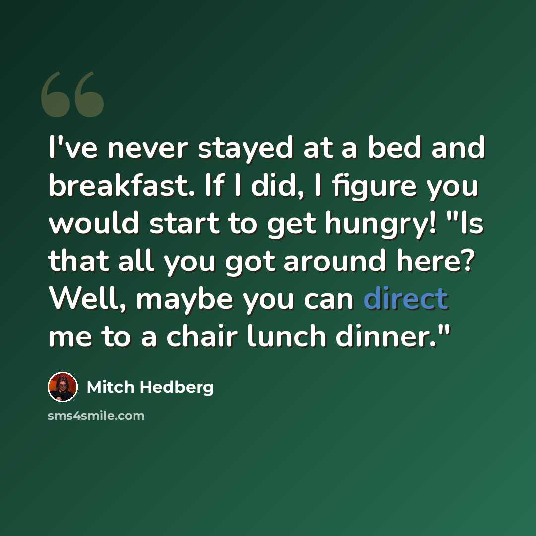 “I've never stayed at a bed and breakfast. If I did, I figure you would start to get hungry! "Is that all you got around here? Well, maybe you can direct me to a chair lunch dinner."” quote by Mitch Hedberg