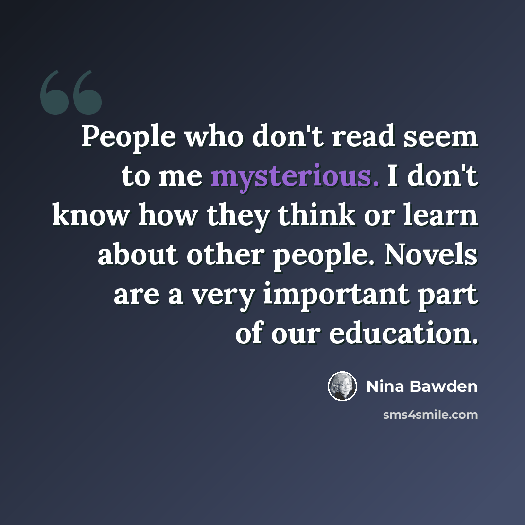 “People who don't read seem to me mysterious. I don't know how they think or learn about other people. Novels are a very important part of our education.” quote by Nina Bawden