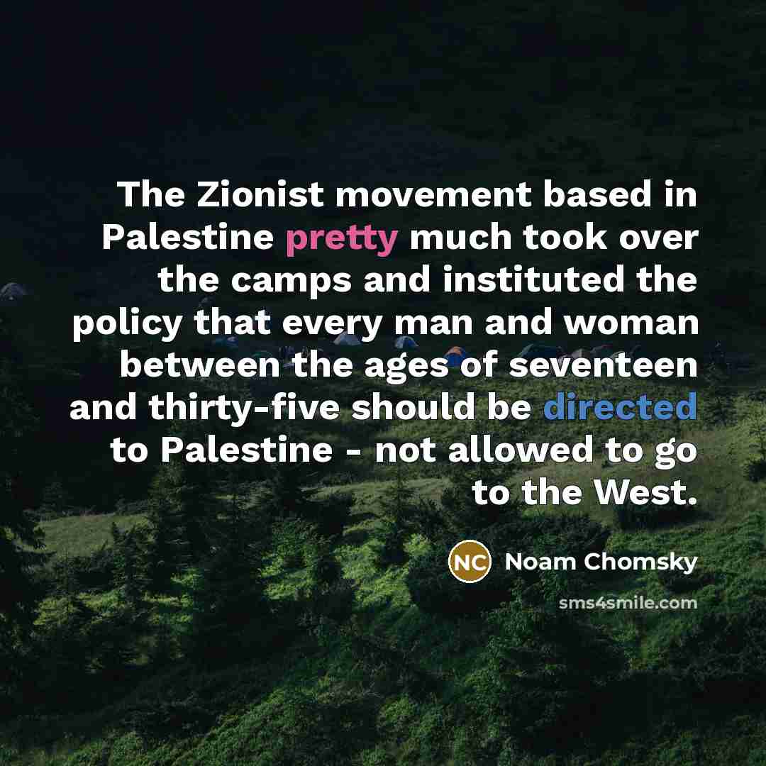 “The Zionist movement based in Palestine pretty much took over the camps and instituted the policy that every man and woman between the ages of seventeen and thirty-five should be directed to Palestine - not allowed to go to the West.” quote by Noam Chomsky