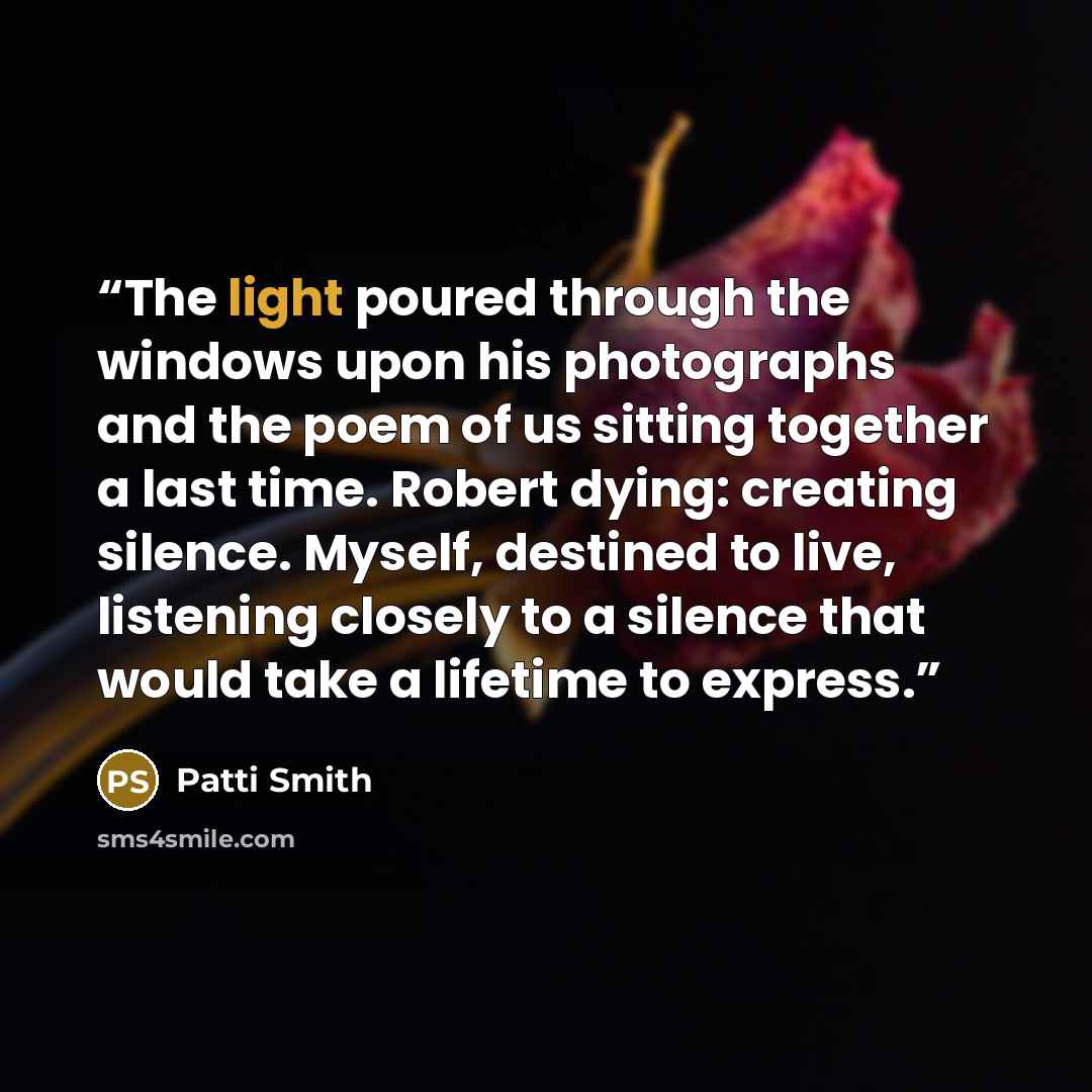 “The light poured through the windows upon his photographs and the poem of us sitting together a last time. Robert dying: creating silence. Myself, destined to live, listening closely to a silence that would take a lifetime to express.” quote by Patti Smith