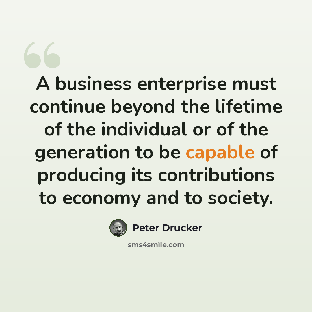 “A business enterprise must continue beyond the lifetime of the individual or of the generation to be capable of producing its contributions to economy and to society.” quote by Peter Drucker