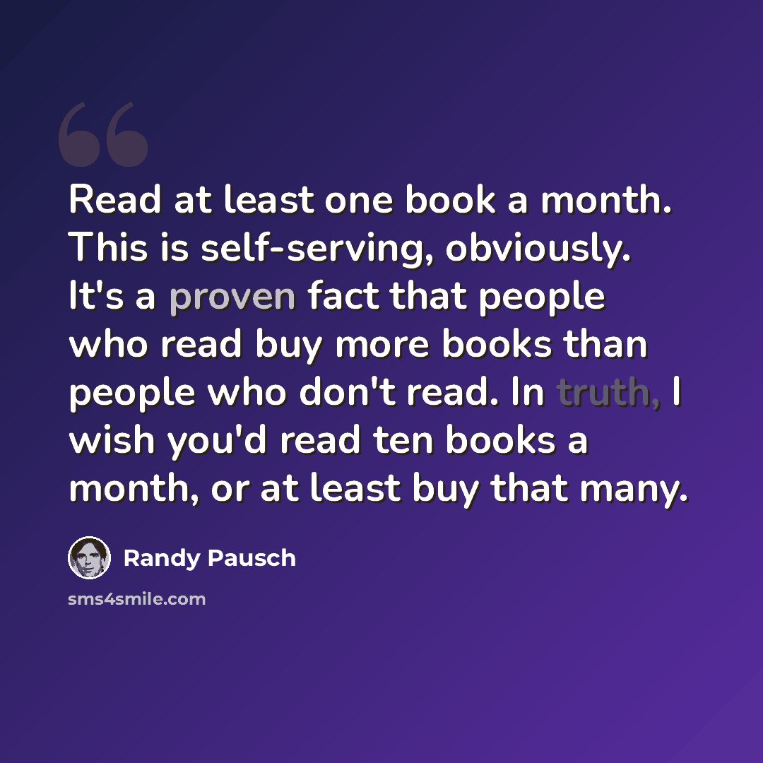 “Read at least one book a month. This is self-serving, obviously. It's a proven fact that people who read buy more books than people who don't read. In truth, I wish you'd read ten books a month, or at least buy that many.” quote by Randy Pausch