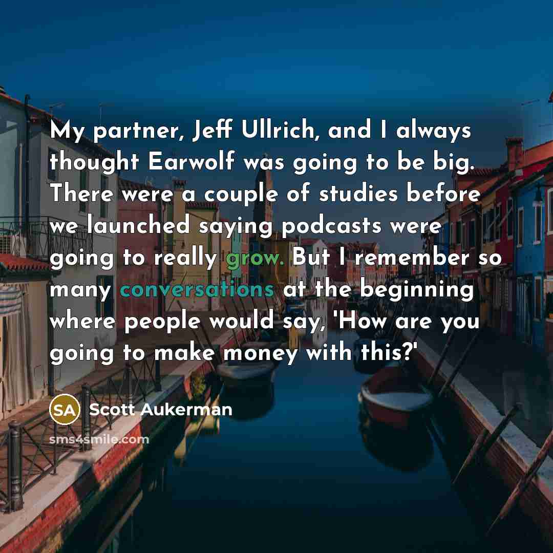 “My partner, Jeff Ullrich, and I always thought Earwolf was going to be big. There were a couple of studies before we launched saying podcasts were going to really grow. But I remember so many conversations at the beginning where people would say, 'How are you going to make money with this?'” quote by Scott Aukerman