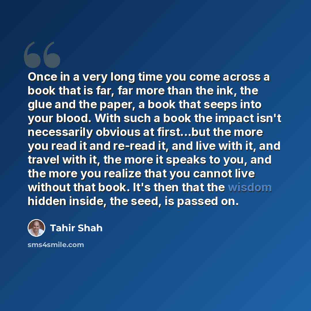 “Once in a very long time you come across a book that is far, far more than the ink, the glue and the paper, a book that seeps into your blood. With such a book the impact isn't necessarily obvious at first...but the more you read it and re-read it, and live with it, and travel with it, the more it…” quote by Tahir Shah