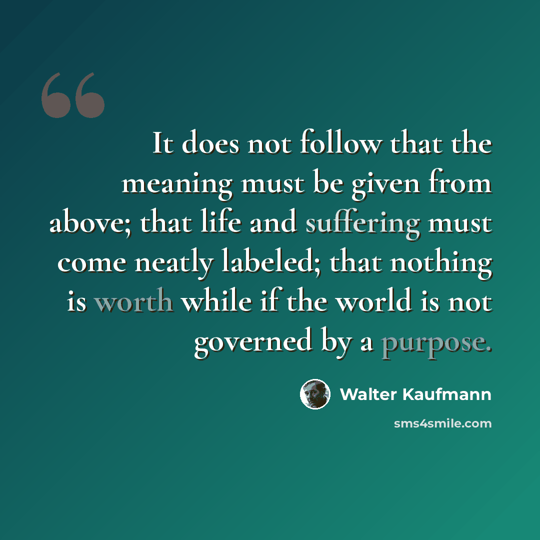 “It does not follow that the meaning must be given from above; that life and suffering must come neatly labeled; that nothing is worth while if the world is not governed by a purpose.” quote by Walter Kaufmann