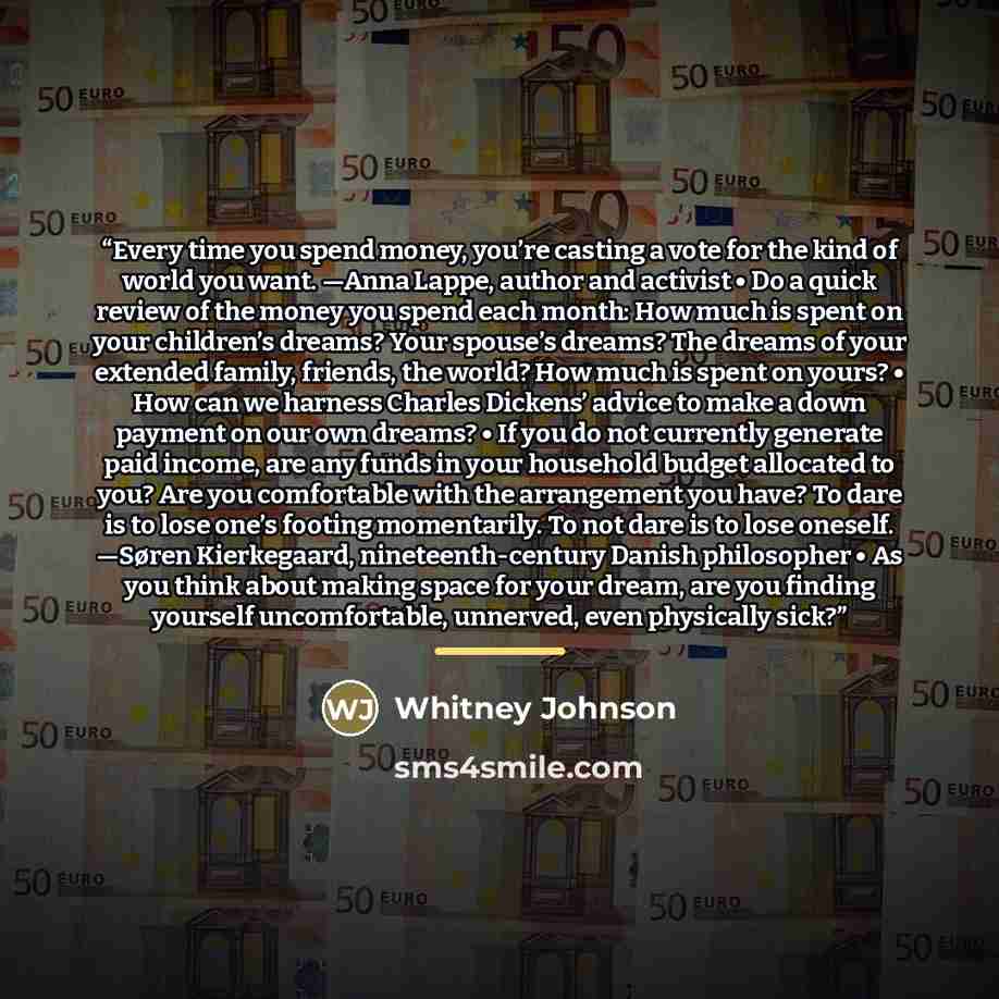 “Every time you spend money, you’re casting a vote for the kind of world you want. —Anna Lappe, author and activist • Do a quick review of the money you spend each month: How much is spent on your children’s dreams? Your spouse’s dreams? The dreams of your extended family, friends, the world? How…” quote by Whitney Johnson