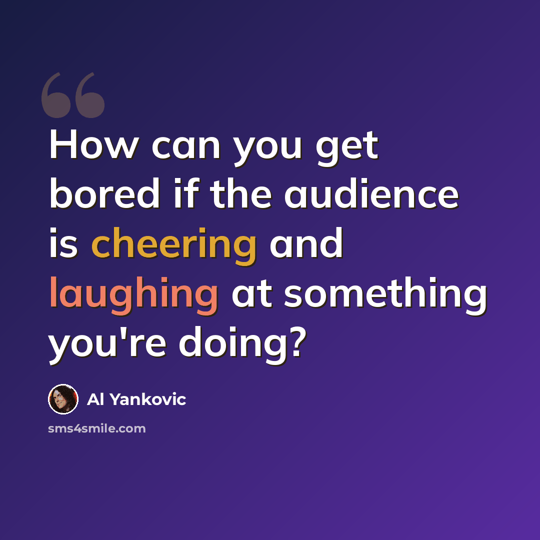 “How can you get bored if the audience is cheering and laughing at something you're doing?” quote by Al Yankovic