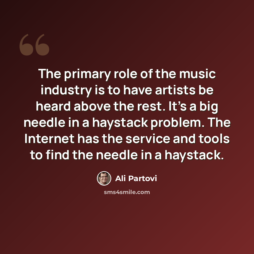 “The primary role of the music industry is to have artists be heard above the rest. It's a big needle in a haystack problem. The Internet has the service and tools to find the needle in a haystack.” quote by Ali Partovi