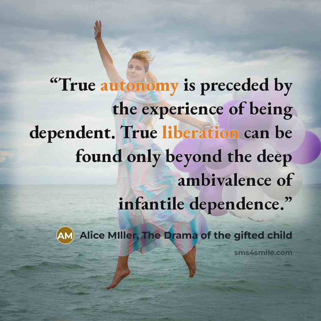 “True autonomy is preceded by the experience of being dependent. True liberation can be found only beyond the deep ambivalence of infantile dependence.” quote by Alice MIller, The Drama of the gifted child