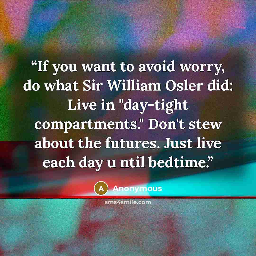“If you want to avoid worry, do what Sir William Osler did: Live in "day-tight compartments." Don't stew about the futures. Just live each day u ntil bedtime.” quote by Anonymous