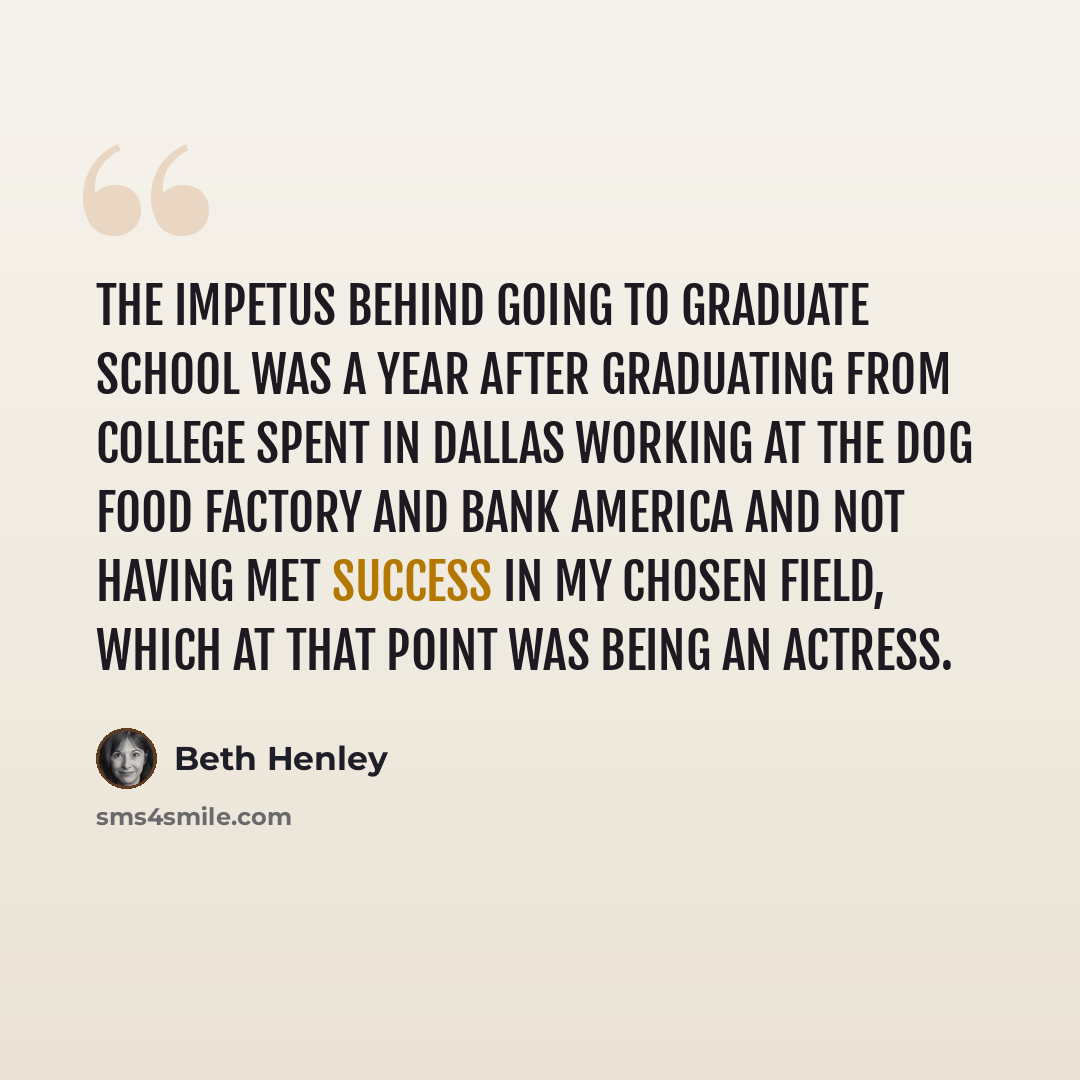 “The impetus behind going to graduate school was a year after graduating from college spent in Dallas working at the dog food factory and Bank America and not having met success in my chosen field, which at that point was being an actress.” quote by Beth Henley