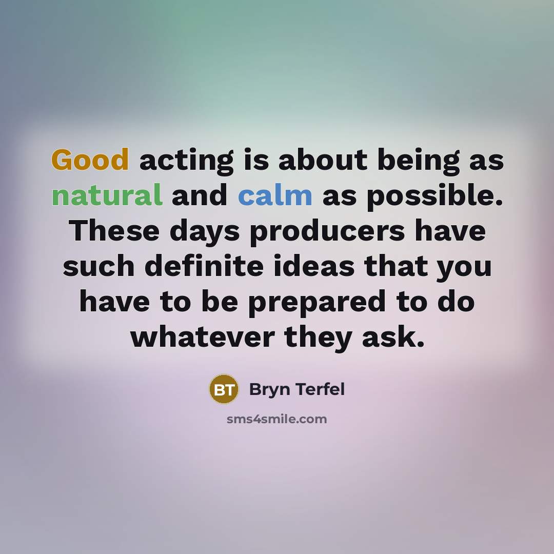 “Good acting is about being as natural and calm as possible. These days producers have such definite ideas that you have to be prepared to do whatever they ask.” quote by Bryn Terfel