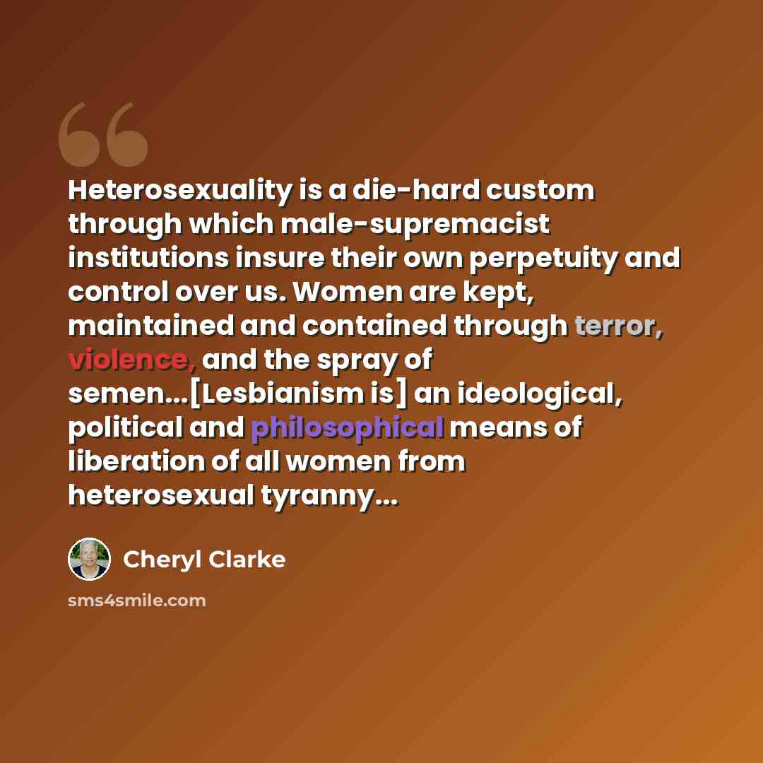 “Heterosexuality is a die-hard custom through which male-supremacist institutions insure their own perpetuity and control over us. Women are kept, maintained and contained through terror, violence, and the spray of semen...[Lesbianism is] an ideological, political and philosophical means of…” quote by Cheryl Clarke