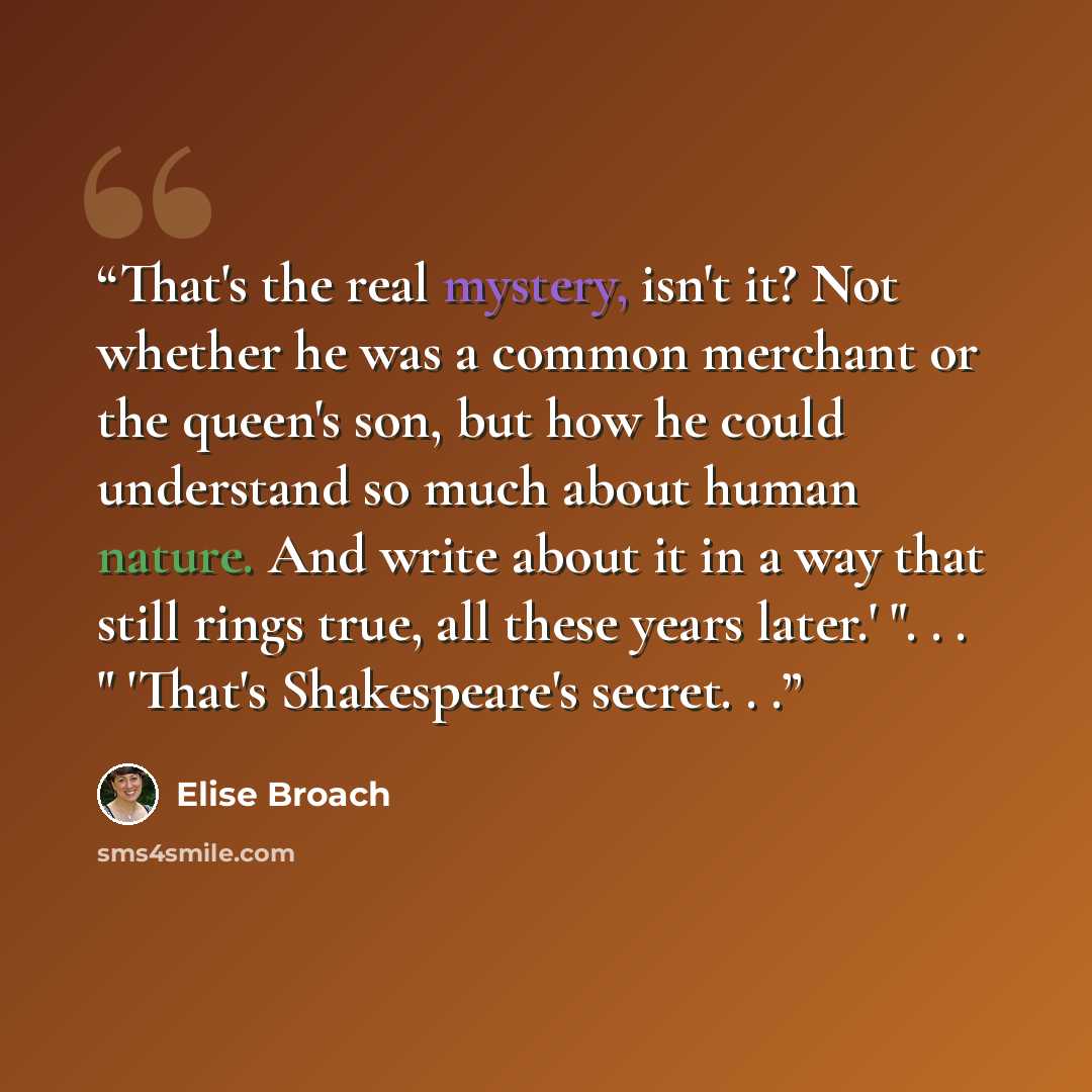 “That's the real mystery, isn't it? Not whether he was a common merchant or the queen's son, but how he could understand so much about human nature. And write about it in a way that still rings true, all these years later.' ". . . " 'That's Shakespeare's secret. . .” quote by Elise Broach
