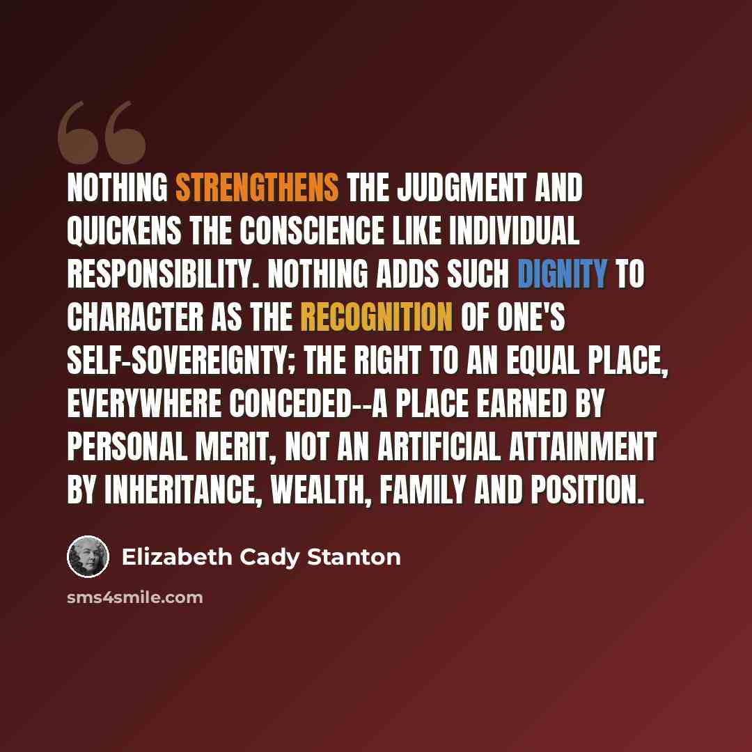 “Nothing strengthens the judgment and quickens the conscience like individual responsibility. Nothing adds such dignity to character as the recognition of one's self-sovereignty; the right to an equal place, everywhere conceded--a place earned by personal merit, not an artificial attainment by…” quote by Elizabeth Cady Stanton