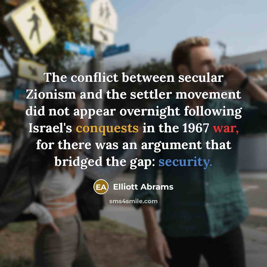 “The conflict between secular Zionism and the settler movement did not appear overnight following Israel's conquests in the 1967 war, for there was an argument that bridged the gap: security.” quote by Elliott Abrams