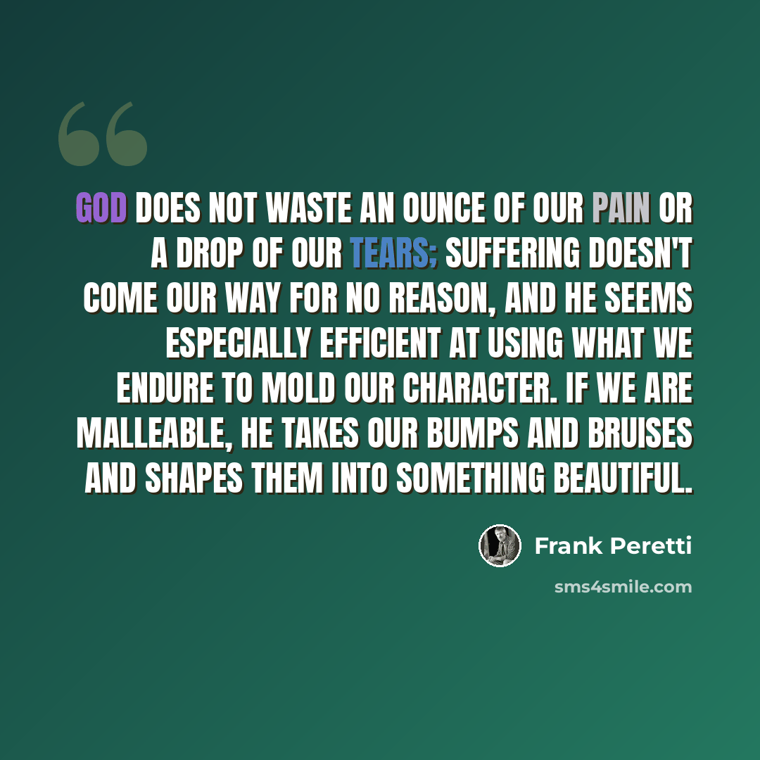 “God does not waste an ounce of our pain or a drop of our tears; suffering doesn't come our way for no reason, and He seems especially efficient at using what we endure to mold our character. If we are malleable, He takes our bumps and bruises and shapes them into something beautiful.” quote by Frank Peretti