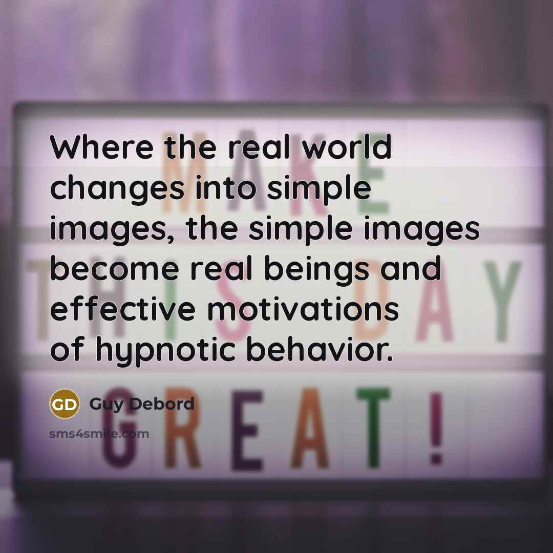 “Where the real world changes into simple images, the simple images become real beings and effective motivations of hypnotic behavior.” quote by Guy Debord