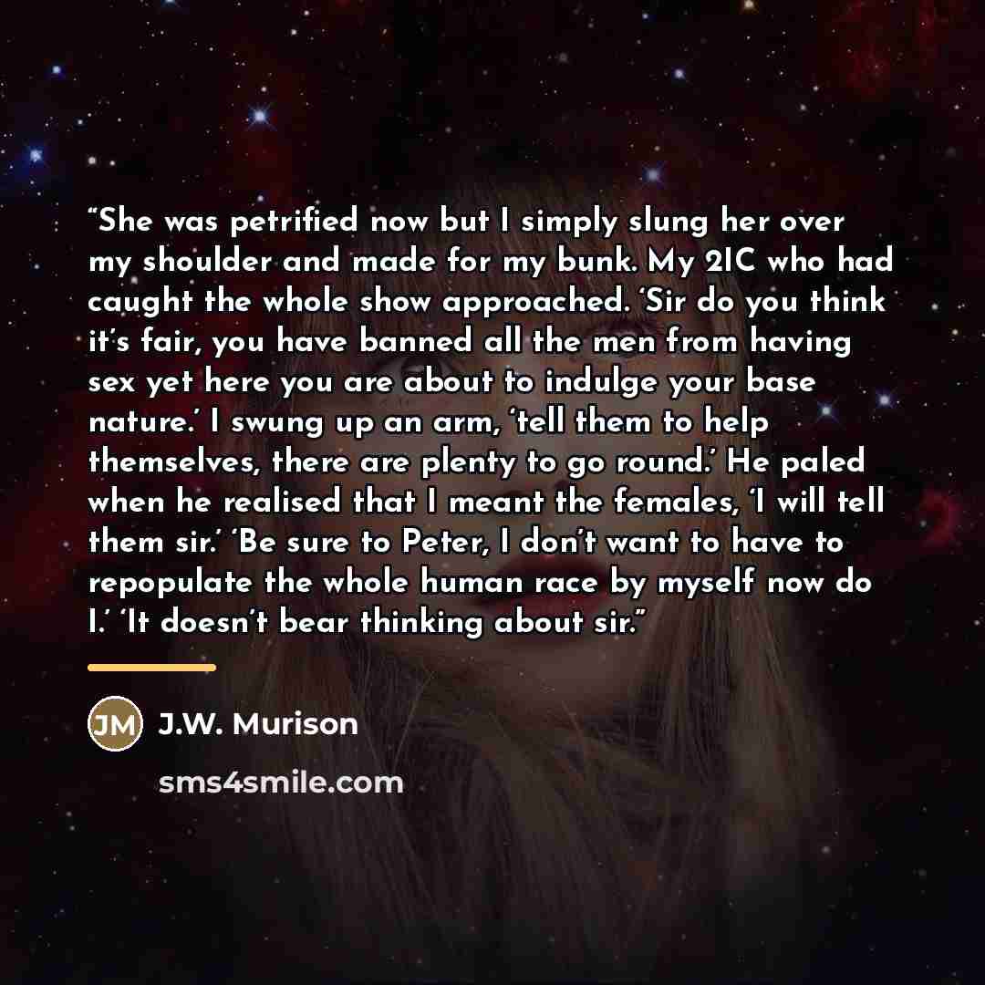 “She was petrified now but I simply slung her over my shoulder and made for my bunk. My 2IC who had caught the whole show approached. ‘Sir do you think it’s fair, you have banned all the men from having sex yet here you are about to indulge your base nature.’ I swung up an arm, ‘tell them to help…” quote by J.W. Murison