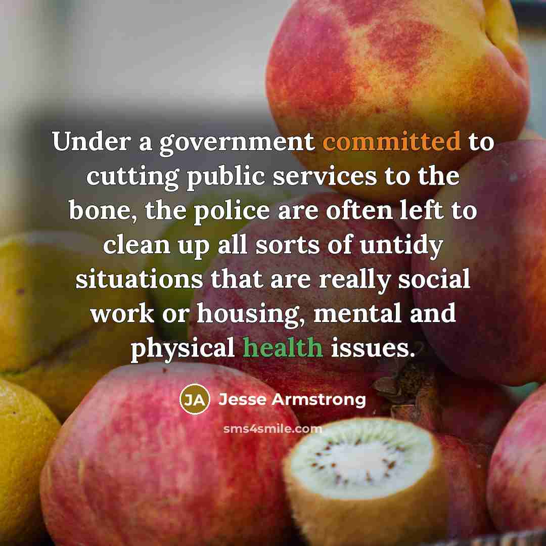 “Under a government committed to cutting public services to the bone, the police are often left to clean up all sorts of untidy situations that are really social work or housing, mental and physical health issues.” quote by Jesse Armstrong