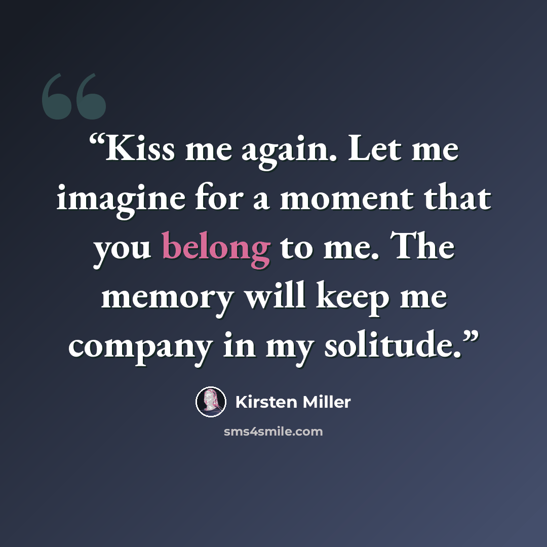 “Kiss me again. Let me imagine for a moment that you belong to me. The memory will keep me company in my solitude.” quote by Kirsten Miller