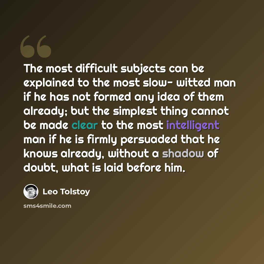 “The most difficult subjects can be explained to the most slow- witted man if he has not formed any idea of them already; but the simplest thing cannot be made clear to the most intelligent man if he is firmly persuaded that he knows already, without a shadow of doubt, what is laid before him.” quote by Leo Tolstoy