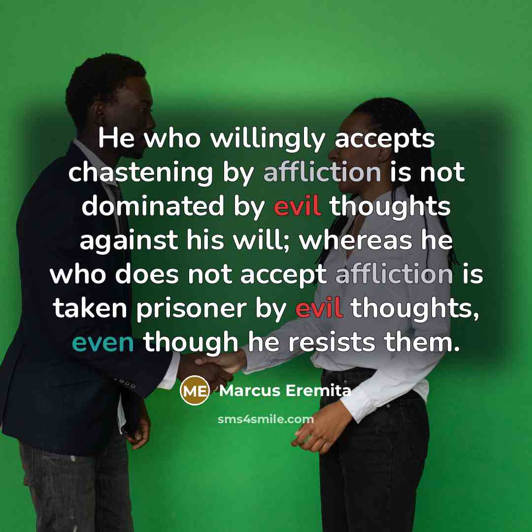 “He who willingly accepts chastening by affliction is not dominated by evil thoughts against his will; whereas he who does not accept affliction is taken prisoner by evil thoughts, even though he resists them.” quote by Marcus Eremita